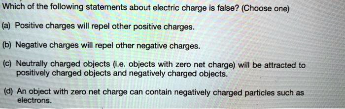 Which of the following statements about electric charge is false? (Choose one)

(a) Positive charges will repel other positive charges.

(b) Negative charges will repel other negative charges.

(c) Neutrally charged objects (i.e. objects with zero net charge) will be attracted to positively charged objects and negatively charged objects.

(d) An object with zero net charge can contain negatively charged particles such as electrons.
