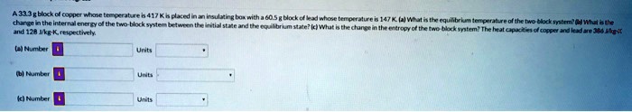 A 33.3 g block of copper whose temperature is 417 K is placed in an insulating box with a 60.5 g block of lead whose temperature is 147 K. (a) What is the equilibrium temperature of the two block system? (b) What is the change in the internal energy of the two-block system between the initial state and the equilibrium state? (c) What is the change in the entropy of the two-block system? The heat capacities of copper and lead are 386 J/kg · K and 128 J/kg · K, respectively