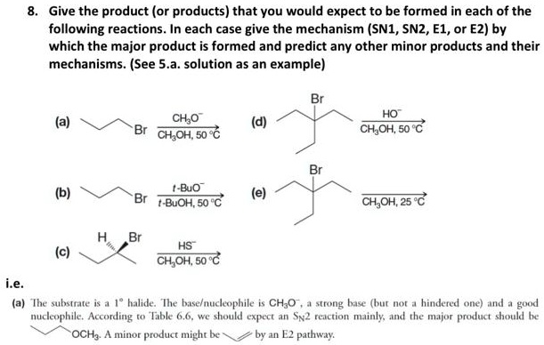 8. Give the product (or products) that you would expect to be formed in each of the following reactions. In each case give the mechanism (SN1, SN2, E1, or E2) by which the major product is formed and predict any other minor products and their mechanisms. (See 5.a. solution as an example)

(a) Br –CH3O- / CH3OH, 50 °C–>
(d) Br –HO- / CH3OH, 50 °C–>
(b) Br –t-BuO- / t-BuOH, 50 °C–>
(e) Br –CH3OH, 25 °C–>
(c) H / Br –HS- / CH3OH, 50 °C–>

i.e.
(a) The substrate is a 1° halide. The base/nucleophile is CH3O-, a strong base (but not a hindered one) and a good nucleophile. According to Table 6.6, we should expect an SN2 reaction mainly, and the major product should be OCH3. A minor product might be by an E2 pathway.