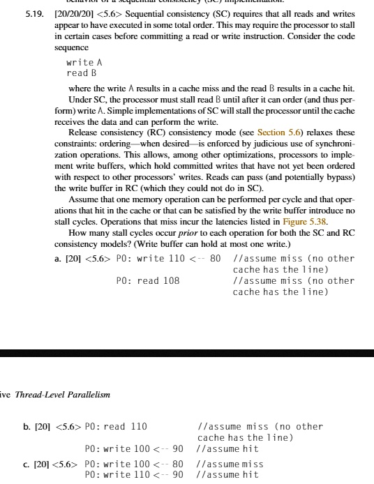 5.19. [20/20/20] <5.6> Sequential consistency (SC) requires that all reads and writes
appear to have executed in some total order. This may require the processor to stall
in certain cases before committing a read or write instruction. Consider the code
sequence
write A
read B
where the write A results in a cache miss and the read B results in a cache hit.
Under SC, the processor must stall read B until after it can order (and thus per-
form) write A. Simple implementations of SC will stall the processor until the cache
receives the data and can perform the write.
Release consistency (RC) consistency mode (see Section 5.6) relaxes these
constraints: ordering—when desired—is enforced by judicious use of synchroni-
zation operations. This allows, among other optimizations, processors to imple-
ment write buffers, which hold committed writes that have not yet been ordered
with respect to other processors' writes. Reads can pass (and potentially bypass)
the write buffer in RC (which they could not do in SC).
Assume that one memory operation can be performed per cycle and that oper-
ations that hit in the cache or that can be satisfied by the write buffer introduce no
stall cycles. Operations that miss incur the latencies listed in Figure 5.38.
How many stall cycles occur prior to each operation for both the SC and RC
consistency models? (Write buffer can hold at most one write.)
a. [20] <5.6> P0: write 110 <– 80 //assume miss (no other cache has the line)
P0: read 108 //assume miss (no other cache has the line)
b. [20] <5.6> P0: read 110 //assume miss (no other cache has the line)
P0: write 100 <– 90 //assume hit
c. [20] <5.6> P0: write 100 <– 80 //assume miss
P0: write 110 <– 90 //assume hit