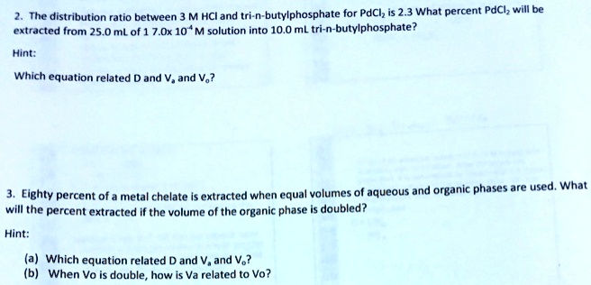 2. The distribution ratio between 3 M HCl and tri-n-butylphosphate for PdCl? is 2.3 What percent PdCl? will be extracted from 25.0 mL of 1 7.0x 10? M solution into 10.0 mL tri-n-butylphosphate?

Hint:

Which equation related D and V? and V??

3. Eighty percent of a metal chelate is extracted when equal volumes of aqueous and organic phases are used. What will the percent extracted if the volume of the organic phase is doubled?

Hint:

(a) Which equation related D and V? and V??
(b) When Vo is double, how is Va related to Vo?