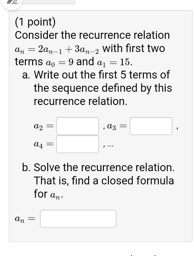 Consider the recurrence relation an = 2an-1 + 3an-2 with first two terms a0 = 9 and a1 = 15.
a. Write out the first 5 terms of the sequence defined by this recurrence relation.
a2 = , a3 = ,
a4 = , ...
b. Solve the recurrence relation. That is, find a closed formula for an.
an =