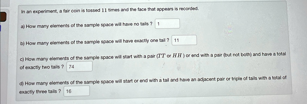 In an experiment, a fair coin is tossed 11 times and the face that appears is recorded.
a) How many elements of the sample space will have no tails? 1
b) How many elements of the sample space will have exactly one tail? 11
c) How many elements of the sample space will start with a pair (TT or HH) or end with a pair (but not both) and have a total
of exactly two tails? 74
d) How many elements of the sample space will start or end with a tail and have an adjacent pair or triple of tails with a total of
exactly three tails? 16
