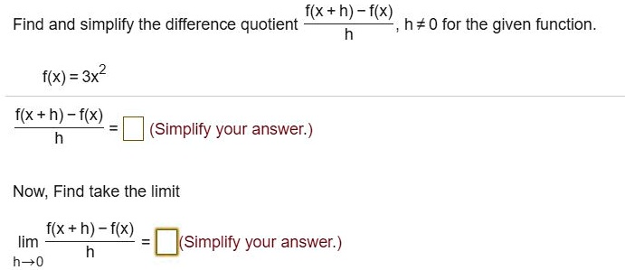 Find and simplify the difference quotient fracf(x + h) - f(x)h, h 
eq 0 for the given function.
f(x) = 3x^2
fracf(x + h) - f(x)h = oxed
(Simplify your answer.)
Now, Find take the limit
limh 	o 0 fracf(x + h) - f(x)h = oxed
(Simplify your answer.)