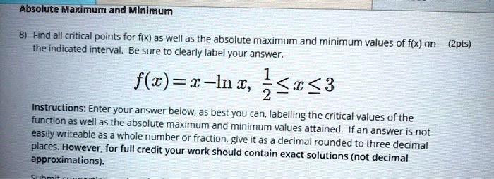 Absolute Maximum and Minimum

8) Find all critical points for f(x) as well as the absolute maximum and minimum values of f(x) on the indicated interval. Be sure to clearly label your answer.

f(x) = x - ln x, 1/2 ? x ? 3

Instructions: Enter your answer below, as best you can, labelling the critical values of the function as well as the absolute maximum and minimum values attained. If an answer is not easily writeable as a whole number or fraction, give it as a decimal rounded to three decimal places. However, for full credit your work should contain exact solutions (not decimal approximations).