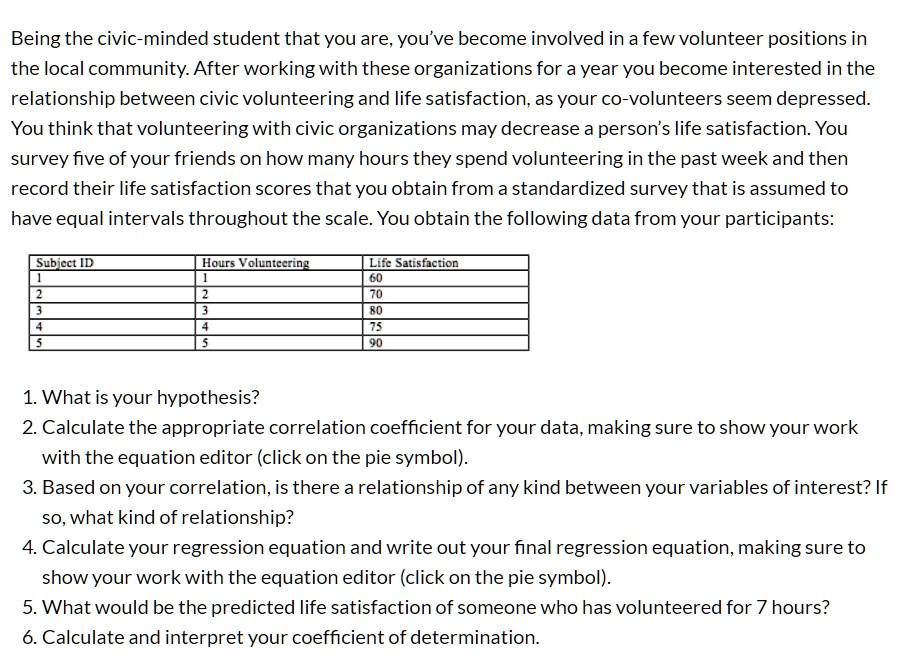Being the civic-minded student that you are, you've become involved in a few volunteer positions in the local community. After working with these organizations for a year you become interested in the relationship between civic volunteering and life satisfaction, as your co-volunteers seem depressed. You think that volunteering with civic organizations may decrease a person's life satisfaction. You survey five of your friends on how many hours they spend volunteering in the past week and then record their life satisfaction scores that you obtain from a standardized survey that is assumed to have equal intervals throughout the scale. You obtain the following data from your participants:

Subject ID | Hours Volunteering | Life Satisfaction
1 | 1 | 60
2 | 2 | 70
3 | 3 | 80
4 | 4 | 75
5 | 5 | 90

1. What is your hypothesis?
2. Calculate the appropriate correlation coefficient for your data, making sure to show your work with the equation editor (click on the pie symbol).
3. Based on your correlation, is there a relationship of any kind between your variables of interest? If so, what kind of relationship?
4. Calculate your regression equation and write out your final regression equation, making sure to show your work with the equation editor (click on the pie symbol).
5. What would be the predicted life satisfaction of someone who has volunteered for 7 hours?
6. Calculate and interpret your coefficient of determination.