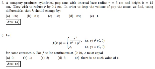 5. A company produces cylindrical pop cans with internal base radius r = 5 cm and height h = 15 cm. They wish to reduce r by 0.1 cm. In order to keep the volume of pop the same, we find, using differentials, that h should change by:
(a) 0.6; (b) 0.7; (c) 0.8; (d) 0.9; (e) 1.
Ans: (a)
6. Let
eginequation*
f(x,y) = egincases fracx^2x^2+y^2     (x,y) 
eq (0,0)  c,     (x,y) = (0,0) endcases
endequation*
for some constant c. For f to be continuous at (0,0), c must equal
(a) 0; (b) 1; (c) 2; (d) 3; (e) there is no such value of c.
Ans: (e)