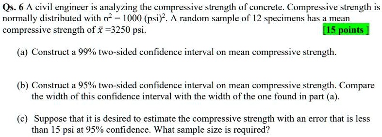 Qs. 6 A civil engineer is analyzing the compressive strength of concrete. Compressive strength is normally distributed with ?^2 = 1000 (psi)^2. A random sample of 12 specimens has a mean compressive strength of x? = 3250 psi. [15 points]

(a) Construct a 99% two-sided confidence interval on mean compressive strength.

(b) Construct a 95% two-sided confidence interval on mean compressive strength. Compare the width of this confidence interval with the width of the one found in part (a).

(c) Suppose that it is desired to estimate the compressive strength with an error that is less than 15 psi at 95% confidence. What sample size is required?