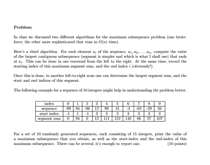 Problem:
In class we discussed two different algorithms for the maximum subsequence problem (one brute-force; the other more sophisticated that runs in O(n) time).
Here's a third algorithm. For each element ai of the sequence, a1, a2, …, an, compute the value of the largest contiguous subsequence (segment is simpler and which is what I shall use) that ends at ai. This can be done in one traversal from the left to the right. At the same time, record the starting index of this maximum segment sum, and the end index i (obviously!).
Once this is done, in another left-to-right scan one can determine the largest segment sum, and the start and end indices of this segment.
The following example for a sequence of 10 integers might help in understanding the problem better.
index
0
1
2
3
4
5
6
7
8
9
sequence
-99
94
-96
12
99
41
-4
-62
-29
50
start index
-1
1
-1
3
3
3
3
3
3
3
segment sum
0
94
0
12
111
152
148
86
57
107
For a set of 10 randomly generated sequences, each consisting of 15 integers, print the value of a maximum subsequence that you obtain, as well as the start-index and the end-index of this maximum subsequence. There can be several; it's enough to report one.
(10 points)