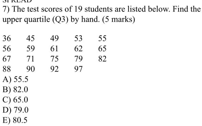 7) The test scores of 19 students are listed below. Find the upper quartile (Q3) by hand. (5 marks)

36 45 49 53 55
56 59 61 62 65
67 71 75 79 82
88 90 92 97
A) 55.5
B) 82.0
C) 65.0
D) 79.0
E) 80.5