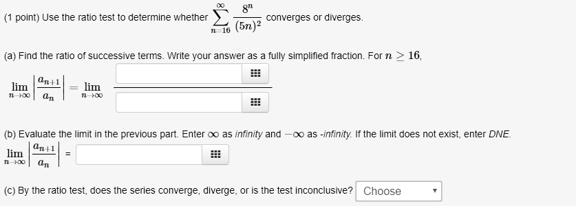 Use the ratio test to determine whether ?n=16^? 8^n / (5n)^2 converges or diverges.
(a) Find the ratio of successive terms. Write your answer as a fully simplified fraction. For n ? 16,
limn?? |an+1/an| = limn??
(b) Evaluate the limit in the previous part. Enter ? as infinity and -? as -infinity. If the limit does not exist, enter DNE.
limn?? |an+1/an| =
(c) By the ratio test, does the series converge, diverge, or is the test inconclusive? Choose
