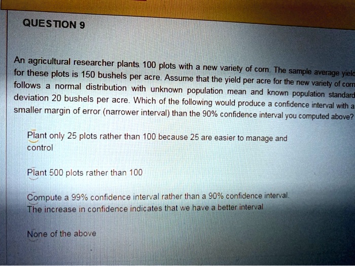 An agricultural researcher plants 100 plots with a new variety of corn. The sample average yield for these plots is 150 bushels per acre. Assume that the yield per acre for the new variety of corn follows a normal distribution with unknown population mean and known population standard deviation 20 bushels per acre. Which of the following would produce a confidence interval with a smaller margin of error (narrower interval) than the 90% confidence interval you computed above?
Plant only 25 plots rather than 100 because 25 are easier to manage and control
Plant 500 plots rather than 100
Compute a 99% confidence interval rather than a 90% confidence interval. The increase in confidence indicates that we have a better interval
None of the above