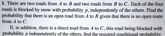 1. There are two roads from A to B and two roads from B to C. Each of the four roads is blocked by snow with probability p, independently of the others. Find the probability that there is an open road from A to B given that there is no open route from A to C.
If, in addition, there is a direct road from A to C, this road being blocked with probability p independently of the others, find the required conditional probability.