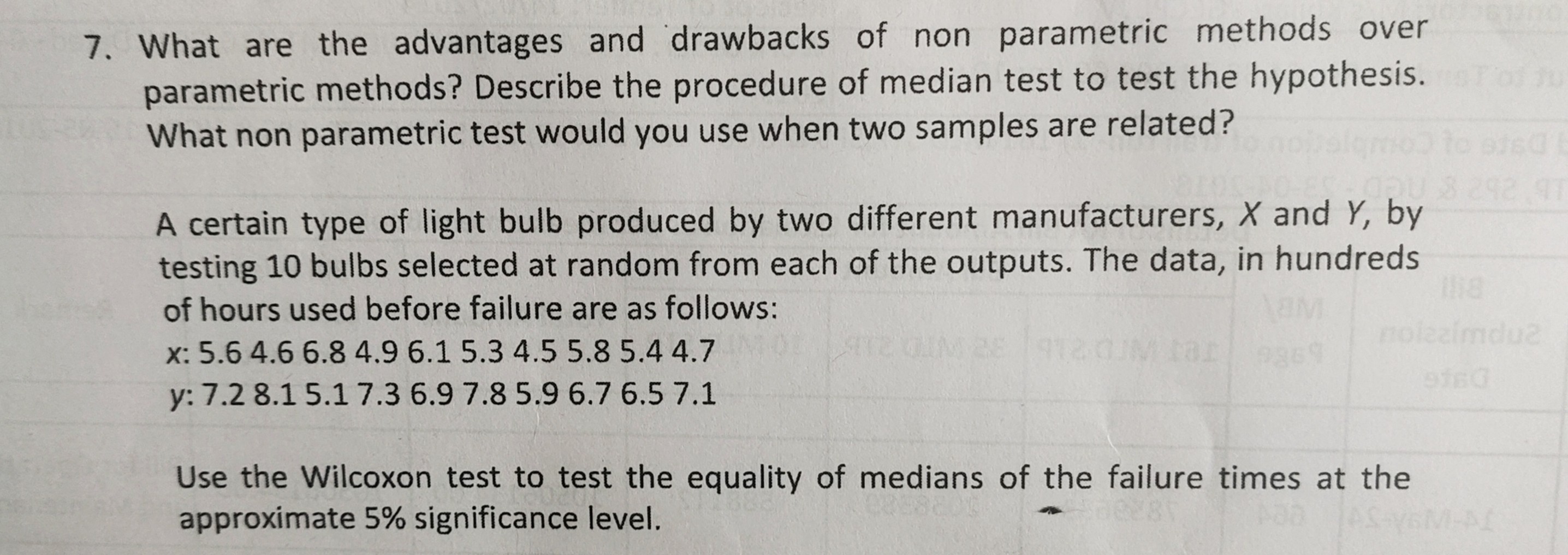 7. What are the advantages and drawbacks of non parametric methods over parametric methods? Describe the procedure of median test to test the hypothesis. What non parametric test would you use when two samples are related?
A certain type of light bulb produced by two different manufacturers, X and Y, by testing 10 bulbs selected at random from each of the outputs. The data, in hundreds of hours used before failure are as follows:

    x: 5.64 .66 .84 .96 .15 .34 .55 .85 .44 .7 
        
        y: 7.28 .15 .17 .36 .97 .85 .96 .76 .57 .1


Use the Wilcoxon test to test the equality of medians of the failure times at the approximate 5 % significance level.