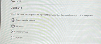Question 4

What is the name for the specialized region of the muscle fiber that contains acetylcholine receptors?
(A) Neuromuscular junction
(B) Sarcomere
(C) Junctional folds
(D) Myofibril