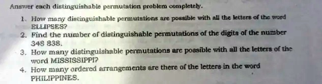 Answer each distinguishable permutation problem completely.
1. How many distinguishable permutations are possible with all the letters of the word
ELLIPSES?
2. Find the number of distinguishable permutations of the digits of the number
348 838.
3. How many distinguishable permutations are possible with all the letters of the
word MISSISSIPPI?
4. How many ordered arrangements are there of the letters in the word
PHILIPPINES.