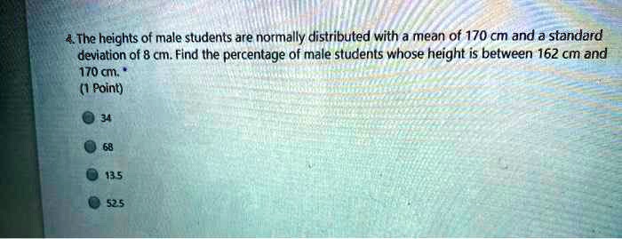 4. The heights of male students are normally distributed with a mean of 170 cm and a standard deviation of 8 cm. Find the percentage of male students whose height is between 162 cm and 170 cm.
34
68
13.5
52.5