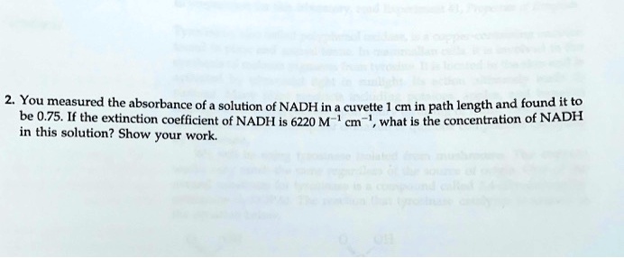 2. You measured the absorbance of a solution of NADH in a cuvette 1 cm in path length and found it to be 0.75. If the extinction coefficient of NADH is 6220 M?¹ cm?¹, what is the concentration of NADH in this solution? Show your work.