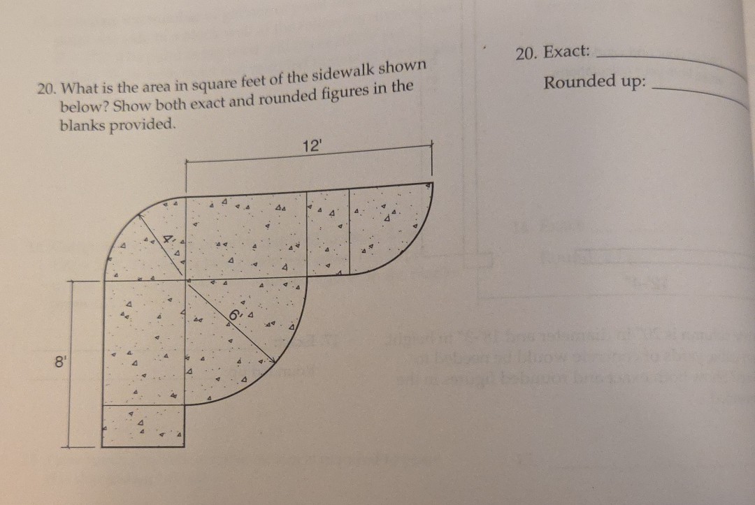 20. What is the area in square feet of the sidewalk shown below? Show both exact and rounded figures in the blanks provided.
20. Exact: 
Rounded up: 