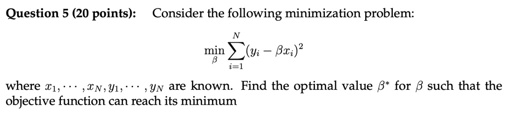 Question 5 (20 points): Consider the following minimization problem: 
    minβ∑i=1^N (yi - β xi)^2
 where x1, …, xN, y1, …, yN are known. Find the optimal value β^* for β such that the objective function can reach its minimum