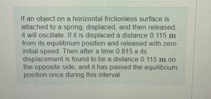 If an object on a horizontal frictionless surface is attached to a spring, displaced, and then released, it will oscillate. If it is displaced a distance 0.115  m from its equilibrium position and released with zero initial speed. Then after a time 0.815  s its displacement is found to be a distance 0.115  m on the opposite side, and it has passed the equilibrium position once during this interval.