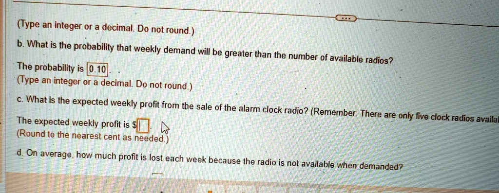 (Type an integer or a decimal. Do not round.)
b. What is the probability that weekly demand will be greater than the number of available radios?
The probability is 0.10
(Type an integer or a decimal. Do not round.)
c. What is the expected weekly profit from the sale of the alarm clock radio? (Remember: There are only five clock radios available)
The expected weekly profit is (Round to the nearest cent as needed.)
d. On average, how much profit is lost each week because the radio is not available when demanded?