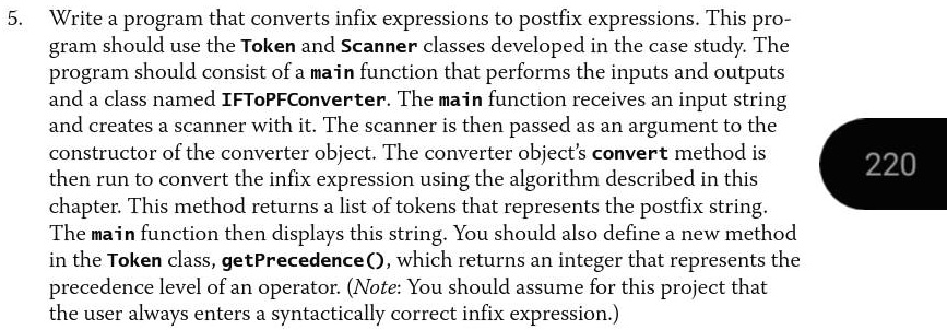 5. Write a program that converts infix expressions to postfix expressions. This pro-
gram should use the Token and Scanner classes developed in the case study. The
program should consist of a main function that performs the inputs and outputs
and a class named IFToPFConverter. The main function receives an input string
and creates a scanner with it. The scanner is then passed as an argument to the
constructor of the converter object. The converter object's convert method is
then run to convert the infix expression using the algorithm described in this
chapter. This method returns a list of tokens that represents the postfix string.
The main function then displays this string. You should also define a new method
in the Token class, getPrecedence(), which returns an integer that represents the
precedence level of an operator. (Note: You should assume for this project that
the user always enters a syntactically correct infix expression.)