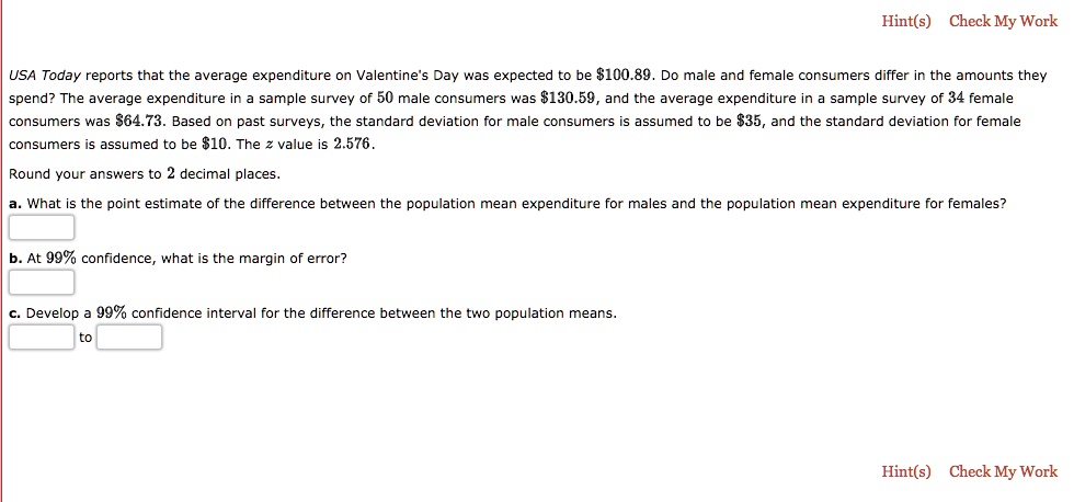 USA Today reports that the average expenditure on Valentine's Day was expected to be 100.89. Do male and female consumers differ in the amounts they spend? The average expenditure in a sample survey of 50 male consumers was130.59, and the average expenditure in a sample survey of 34 female consumers was 64.73. Based on past surveys, the standard deviation for male consumers is assumed to be35, and the standard deviation for female consumers is assumed to be 10. The z value is 2.576.
Round your answers to 2 decimal places.
a. What is the point estimate of the difference between the population mean expenditure for males and the population mean expenditure for females?
b. At 99% confidence, what is the margin of error?
c. Develop a 99% confidence interval for the difference between the two population means.