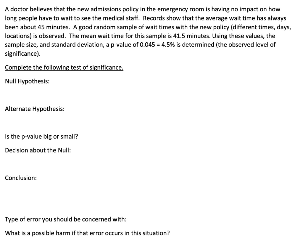 A doctor believes that the new admissions policy in the emergency room is having no impact on how
long people have to wait to see the medical staff. Records show that the average wait time has always
been about 45 minutes. A good random sample of wait times with the new policy (different times, days,
locations) is observed. The mean wait time for this sample is 41.5 minutes. Using these values, the
sample size, and standard deviation, a p-value of 0.045 = 4.5% is determined (the observed level of
significance).
Complete the following test of significance.
Null Hypothesis:
Alternate Hypothesis:
Is the p-value big or small?
Decision about the Null:
Conclusion:
Type of error you should be concerned with:
What is a possible harm if that error occurs in this situation?