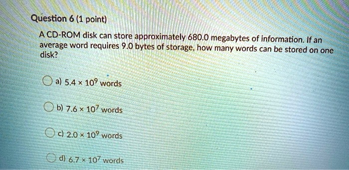 A CD-ROM disk can store approximately 680.0 megabytes of information. If an average word requires 9.0 bytes of storage, how many words can be stored on one disk?
a) 5.4 x 10? words
b) 7.6 x 10? words
c) 2.0 x 10? words
d) 6.7 x 10? words