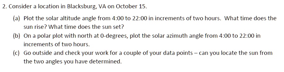2. Consider a location in Blacksburg, VA on October 15.
(a) Plot the solar altitude angle from 4:00 to 22:00 in increments of two hours. What time does the
sun rise? What time does the sun set?
(b) On a polar plot with north at 0-degrees, plot the solar azimuth angle from 4:00 to 22:00 in
increments of two hours.
(c) Go outside and check your work for a couple of your data points - can you locate the sun from
the two angles you have determined.
