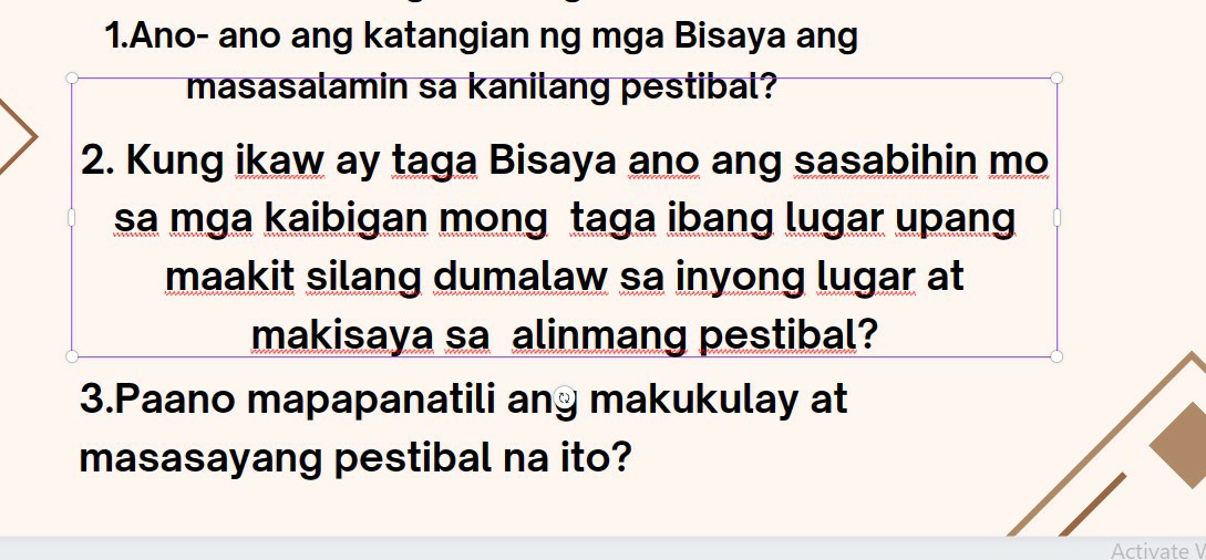 1.Ano- ano ang katangian ng mga Bisaya ang masasalamin sa kanilang pestibal?
2. Kung ikaw ay taga Bisaya ano ang sasabihin mo sa mga kaibigan mong taga ibang lugar upang maakit silang dumalaw sa inyong lugar at makisaya sa alinmang pestibal?
3.Paano mapapanatili an makukulay at masasayang pestibal na ito?