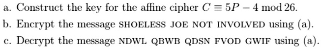 a. Construct the key for the affine cipher C ? 5P - 4 mod 26.
b. Encrypt the message SHOELESS JOE NOT INVOLVED using (a).
c. Decrypt the message NDWL QBWB QDSN FVOD GWIF using (a).