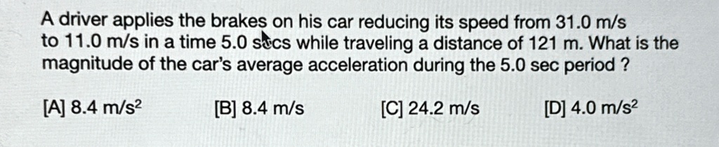 A driver applies the brakes on his car reducing its speed from 31.0 m/s
to 11.0 m/s in a time 5.0 secs while traveling a distance of 121 m. What is the
magnitude of the car's average acceleration during the 5.0 sec period ?
[A] 8.4 m/s²
[B] 8.4 m/s
[C] 24.2 m/s
[D] 4.0 m/s²