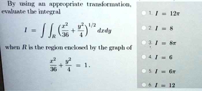 By using an appropriate transformation, evaluate the integral I = ?R ( (x^2/36 + y^2/4)^1/2 ) dx dy when R is the region enclosed by the graph of x^2/36 + y^2/4 = 1.