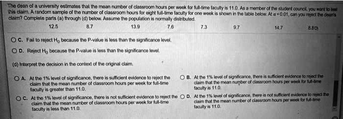 The dean of a university estimates that the mean number of classroom hours per week for full-time faculty is 11.0. As a member of the student council, you want to test this claim. A random sample of the number of classroom hours for eight full-time faculty for one week is shown in the table below. At ? = 0.01, can you reject the dean's claim? Complete parts (a) through (d) below. Assume the population is normally distributed.
12.5 8.7 13.9 7.6 7.3 9.7 14.7 8.8
C. Fail to reject H0 because the P-value is less than the significance level.
D. Reject H0 because the P-value is less than the significance level.
(d) Interpret the decision in the context of the original claim.
A. At the 1% level of significance, there is sufficient evidence to reject the claim that the mean number of classroom hours per week for full-time faculty is greater than 11.0.
B. At the 1% level of significance, there is sufficient evidence to reject the claim that the mean number of classroom hours per week for full-time faculty is 11.0.
C. At the 1% level of significance, there is not sufficient evidence to reject the claim that the mean number of classroom hours per week for full-time faculty is less than 11.0.
D. At the 1% level of significance, there is not sufficient evidence to reject the claim that the mean number of classroom hours per week for full-time faculty is 11.0.