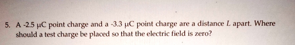 5. A -2.5 µC point charge and a -3.3 µC point charge are a distance L apart. Where should a test charge be placed so that the electric field is zero?
