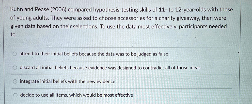 Kuhn and Pease (2006) compared hypothesis-testing skills of 11- to 12-year-olds with those
of young adults. They were asked to choose accessories for a charity giveaway, then were
given data based on their selections. To use the data most effectively, participants needed
to
attend to their initial beliefs because the data was to be judged as false
discard all initial beliefs because evidence was designed to contradict all of those ideas
integrate initial beliefs with the new evidence
decide to use all items, which would be most effective