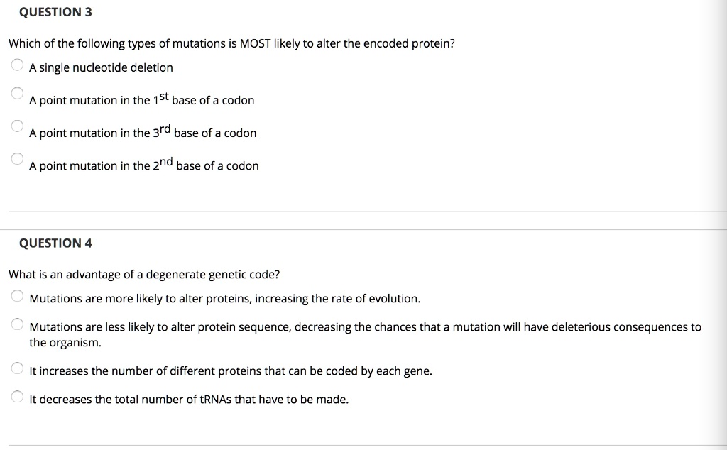 QUESTION 3
Which of the following types of mutations is MOST likely to alter the encoded protein?
A single nucleotide deletion
A point mutation in the 1st base of a codon
A point mutation in the 3rd base of a codon
A point mutation in the 2nd base of a codon

QUESTION 4
What is an advantage of a degenerate genetic code?
Mutations are more likely to alter proteins, increasing the rate of evolution.
Mutations are less likely to alter protein sequence, decreasing the chances that a mutation will have deleterious consequences to the organism.
It increases the number of different proteins that can be coded by each gene.
It decreases the total number of tRNAs that have to be made.