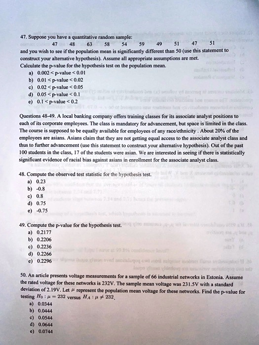 47. Suppose you have a quantitative random sample:
47 48 63 58 54 59 49 51 47 51
and you wish to see if the population mean is significantly different than 50 (use this statement to construct your alternative hypothesis). Assume all appropriate assumptions are met.
Calculate the p-value for the hypothesis test on the population mean.
a) 0.002 < p-value < 0.01
b) 0.01 < p-value < 0.02
c) 0.02 < p-value < 0.05
d) 0.05 < p-value < 0.1
e) 0.1 < p-value < 0.2
Questions 48-49. A local banking company offers training classes for its associate analyst positions to each of its corporate employees. The class is mandatory for advancement, but space is limited in the class. The course is supposed to be equally available for employees of any race/ethnicity . About 20% of the employees are asians. Asians claim that they are not getting equal access to the associate analyst class and thus to further advancement (use this statement to construct your alternative hypothesis). Out of the past 100 students in the class, 17 of the students were asian. We are interested in seeing if there is statistically significant evidence of racial bias against asians in enrollment for the associate analyst class.
48. Compute the observed test statistic for the hypothesis test.
a) 0.23
b) -0.8
c) 0.8
d) 0.75
e) -0.75
49. Compute the p-value for the hypothesis test.
a) 0.2177
b) 0.2206
c) 0.2236
d) 0.2266
e) 0.2296
50. An article presents voltage measurements for a sample of 66 industrial networks in Estonia. Assume the rated voltage for these networks is 232V. The sample mean voltage was 231.5V with a standard deviation of 2.19V. Let ? represent the population mean voltage for these networks. Find the p-value for testing H0 : ? = 232 versus HA : ? ? 232.
a) 0.0344
b) 0.0444
c) 0.0544
d) 0.0644
e) 0.0744