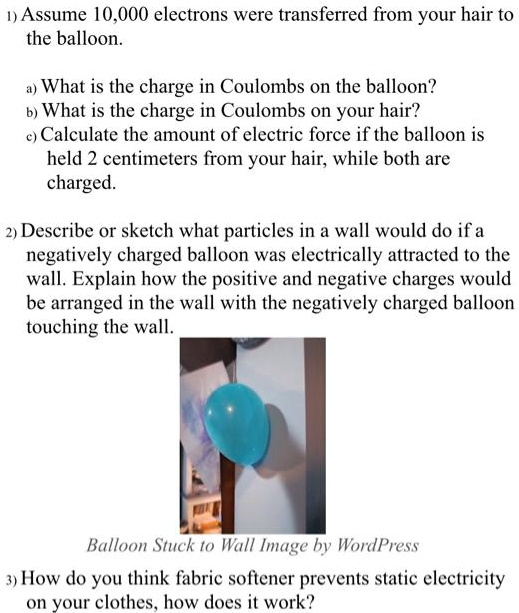 SOLVED: 1) Assume 10,000 electrons were transferred from your hair to the  balloon. What is the charge in Coulombs on the balloon? What is the charge  in Coulombs on your hair? Calculate