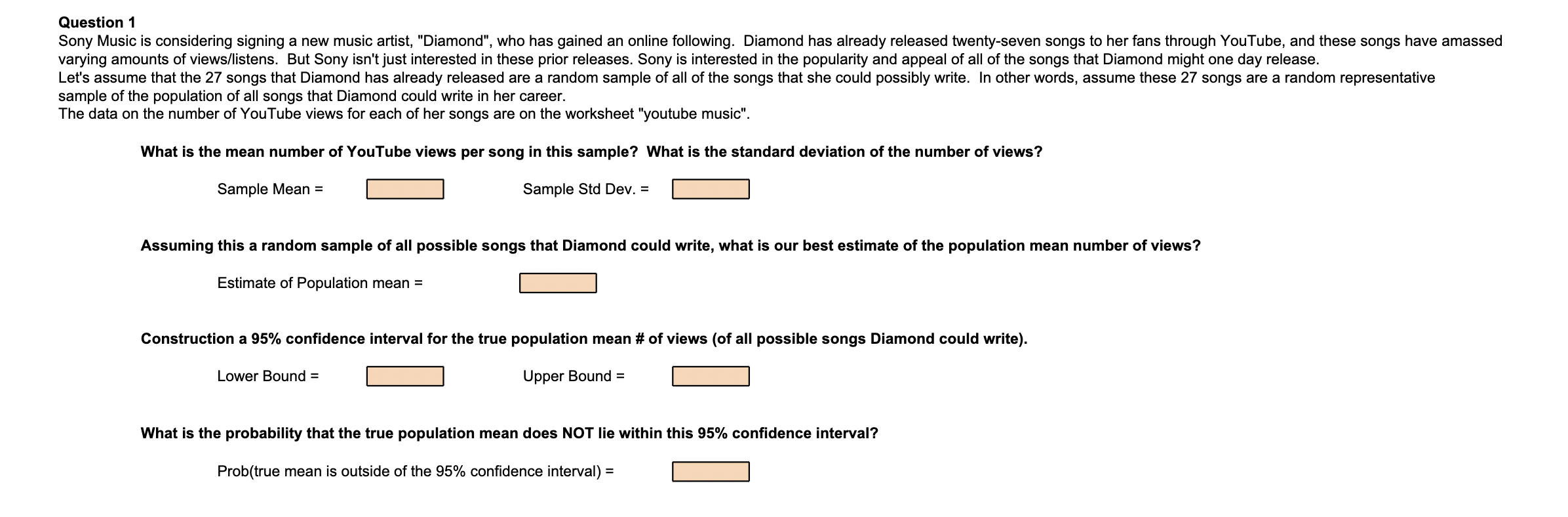 Question 1
Sony Music is considering signing a new music artist, "Diamond", who has gained an online following. Diamond has already released twenty-seven songs to her fans through YouTube, and these songs have amassed varying amounts of views/listens. But Sony isn't just interested in these prior releases. Sony is interested in the popularity and appeal of all of the songs that Diamond might one day release.
Let's assume that the 27 songs that Diamond has already released are a random sample of all of the songs that she could possibly write. In other words, assume these 27 songs are a random representative sample of the population of all songs that Diamond could write in her career.
The data on the number of YouTube views for each of her songs are on the worksheet "youtube music".

What is the mean number of YouTube views per song in this sample? What is the standard deviation of the number of views?

Sample Mean =	Sample Std Dev. =

Assuming this a random sample of all possible songs that Diamond could write, what is our best estimate of the population mean number of views?

Estimate of Population mean =

Construction a 95% confidence interval for the true population mean # of views (of all possible songs Diamond could write).

Lower Bound =	Upper Bound =

What is the probability that the true population mean does NOT lie within this 95% confidence interval?

Prob(true mean is outside of the 95% confidence interval) =
