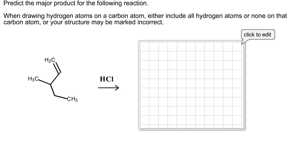 Predict the major product for the following reaction.
When drawing hydrogen atoms on a carbon atom, either include all hydrogen atoms or none on that carbon atom, or your structure may be marked incorrect.
H2C
H3C
HCl
CH3
