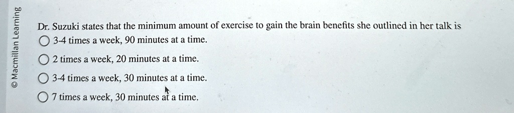 Dr. Suzuki states that the minimum amount of exercise to gain the brain benefits she outlined in her talk is
3-4 times a week, 90 minutes at a time.
2 times a week, 20 minutes at a time.
3-4 times a week, 30 minutes at a time.
7 times a week, 30 minutes at a time.