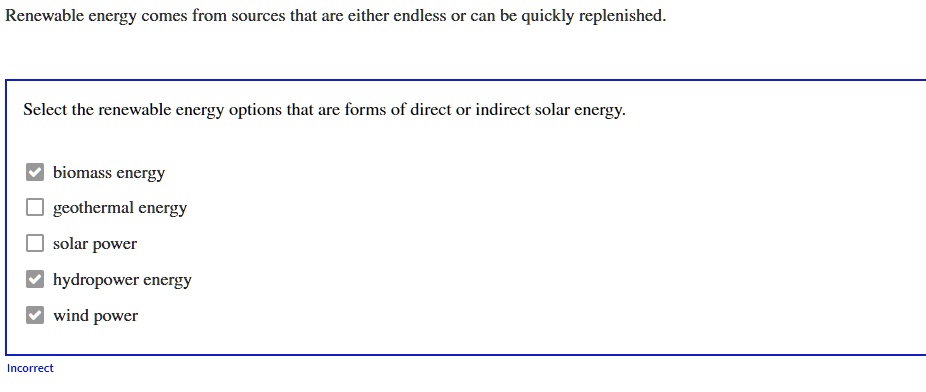 Renewable energy comes from sources that are either endless or can be quickly replenished.
Select the renewable energy options that are forms of direct or indirect solar energy.
biomass energy
geothermal energy
solar power
hydropower energy
wind power