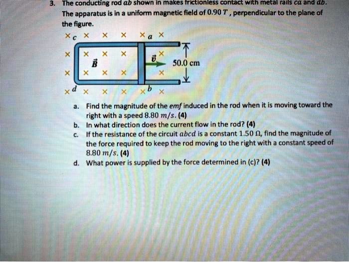 3. The conducting rod ab shown in makes frictionless contact with metal rails ca and db. The apparatus is in a uniform magnetic field of 0.90 T , perpendicular to the plane of the figure.
a. Find the magnitude of the emf induced in the rod when it is moving toward the right with a speed 8.80 m/s. (4)
b. In what direction does the current flow in the rod? (4)
c. If the resistance of the circuit abcd is a constant 1.50 ?, find the magnitude of the force required to keep the rod moving to the right with a constant speed of 8.80 m/s. (4)
d. What power is supplied by the force determined in (c)? (4)