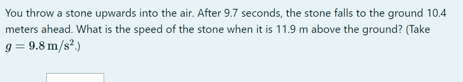 You throw a stone upwards into the air. After 9.7 seconds, the stone falls to the ground 10.4 meters ahead. What is the speed of the stone when it is 11.9 m above the ground? (Take g = 9.8 m/s².)