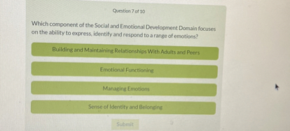 Which component of the Social and Emotional Development Domain focuses on the ability to express, identify and respond to a range of emotions?

Building and Maintaining Relationships With Adults and Peers

Emotional Functioning

Managing Emotions

Sense of Identity and Belonging