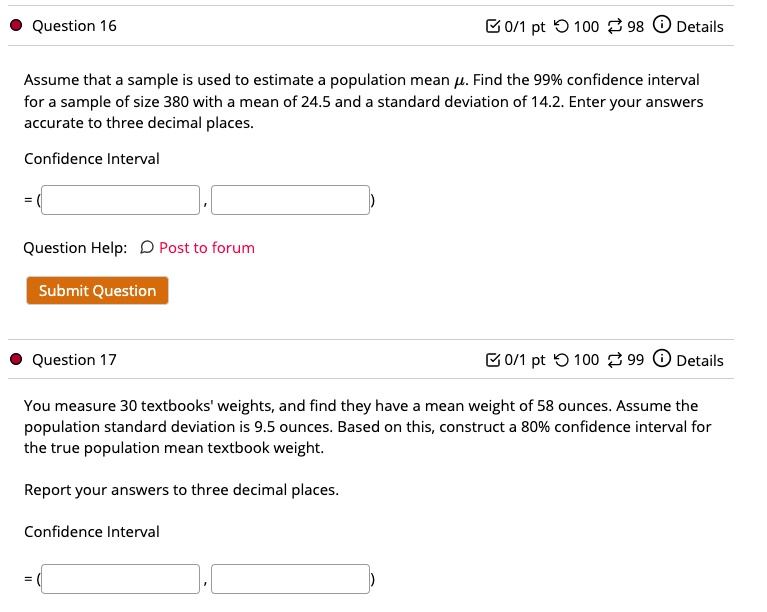 Question 16
Assume that a sample is used to estimate a population mean ?. Find the 99% confidence interval for a sample of size 380 with a mean of 24.5 and a standard deviation of 14.2. Enter your answers accurate to three decimal places.
Confidence Interval
= ( , )
Question Help: Post to forum
Submit Question
Question 17
You measure 30 textbooks' weights, and find they have a mean weight of 58 ounces. Assume the population standard deviation is 9.5 ounces. Based on this, construct a 80% confidence interval for the true population mean textbook weight.
Report your answers to three decimal places.
Confidence Interval
= ( , )