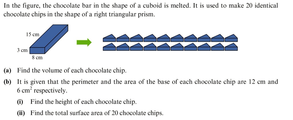In the figure, the chocolate bar in the shape of a cuboid is melted. It is used to make 20 identical chocolate chips in the shape of a right triangular prism.
15 cm
3 cm
8 cm
(a) Find the volume of each chocolate chip.
(b) It is given that the perimeter and the area of the base of each chocolate chip are 12 cm and 6 cm^2 respectively.
(i) Find the height of each chocolate chip.
(ii) Find the total surface area of 20 chocolate chips.